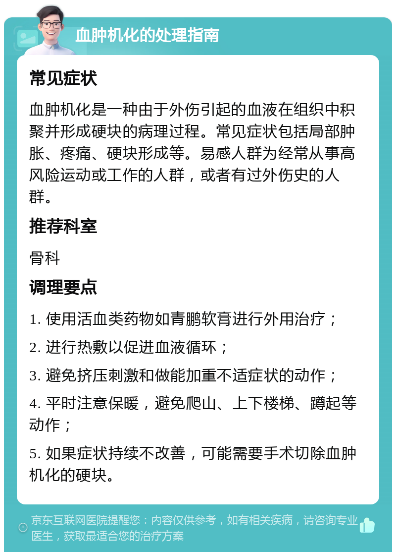 血肿机化的处理指南 常见症状 血肿机化是一种由于外伤引起的血液在组织中积聚并形成硬块的病理过程。常见症状包括局部肿胀、疼痛、硬块形成等。易感人群为经常从事高风险运动或工作的人群，或者有过外伤史的人群。 推荐科室 骨科 调理要点 1. 使用活血类药物如青鹏软膏进行外用治疗； 2. 进行热敷以促进血液循环； 3. 避免挤压刺激和做能加重不适症状的动作； 4. 平时注意保暖，避免爬山、上下楼梯、蹲起等动作； 5. 如果症状持续不改善，可能需要手术切除血肿机化的硬块。