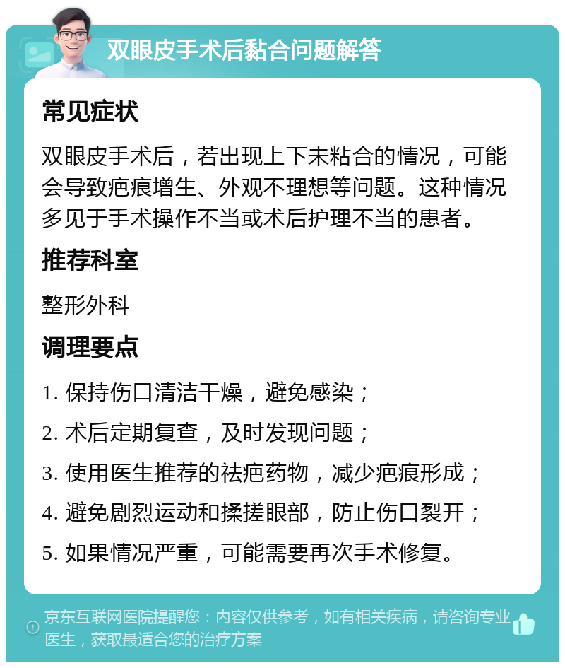 双眼皮手术后黏合问题解答 常见症状 双眼皮手术后，若出现上下未粘合的情况，可能会导致疤痕增生、外观不理想等问题。这种情况多见于手术操作不当或术后护理不当的患者。 推荐科室 整形外科 调理要点 1. 保持伤口清洁干燥，避免感染； 2. 术后定期复查，及时发现问题； 3. 使用医生推荐的祛疤药物，减少疤痕形成； 4. 避免剧烈运动和揉搓眼部，防止伤口裂开； 5. 如果情况严重，可能需要再次手术修复。