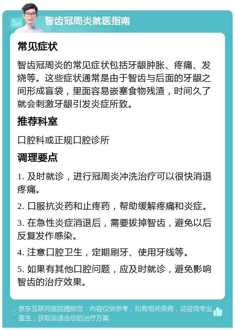 智齿冠周炎就医指南 常见症状 智齿冠周炎的常见症状包括牙龈肿胀、疼痛、发烧等。这些症状通常是由于智齿与后面的牙龈之间形成盲袋，里面容易嵌塞食物残渣，时间久了就会刺激牙龈引发炎症所致。 推荐科室 口腔科或正规口腔诊所 调理要点 1. 及时就诊，进行冠周炎冲洗治疗可以很快消退疼痛。 2. 口服抗炎药和止疼药，帮助缓解疼痛和炎症。 3. 在急性炎症消退后，需要拔掉智齿，避免以后反复发作感染。 4. 注意口腔卫生，定期刷牙、使用牙线等。 5. 如果有其他口腔问题，应及时就诊，避免影响智齿的治疗效果。