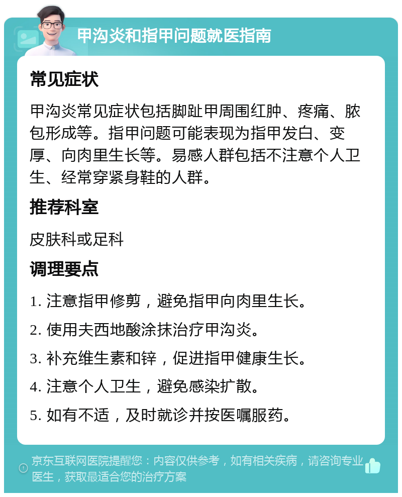 甲沟炎和指甲问题就医指南 常见症状 甲沟炎常见症状包括脚趾甲周围红肿、疼痛、脓包形成等。指甲问题可能表现为指甲发白、变厚、向肉里生长等。易感人群包括不注意个人卫生、经常穿紧身鞋的人群。 推荐科室 皮肤科或足科 调理要点 1. 注意指甲修剪，避免指甲向肉里生长。 2. 使用夫西地酸涂抹治疗甲沟炎。 3. 补充维生素和锌，促进指甲健康生长。 4. 注意个人卫生，避免感染扩散。 5. 如有不适，及时就诊并按医嘱服药。