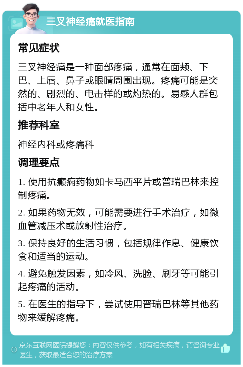 三叉神经痛就医指南 常见症状 三叉神经痛是一种面部疼痛，通常在面颊、下巴、上唇、鼻子或眼睛周围出现。疼痛可能是突然的、剧烈的、电击样的或灼热的。易感人群包括中老年人和女性。 推荐科室 神经内科或疼痛科 调理要点 1. 使用抗癫痫药物如卡马西平片或普瑞巴林来控制疼痛。 2. 如果药物无效，可能需要进行手术治疗，如微血管减压术或放射性治疗。 3. 保持良好的生活习惯，包括规律作息、健康饮食和适当的运动。 4. 避免触发因素，如冷风、洗脸、刷牙等可能引起疼痛的活动。 5. 在医生的指导下，尝试使用晋瑞巴林等其他药物来缓解疼痛。