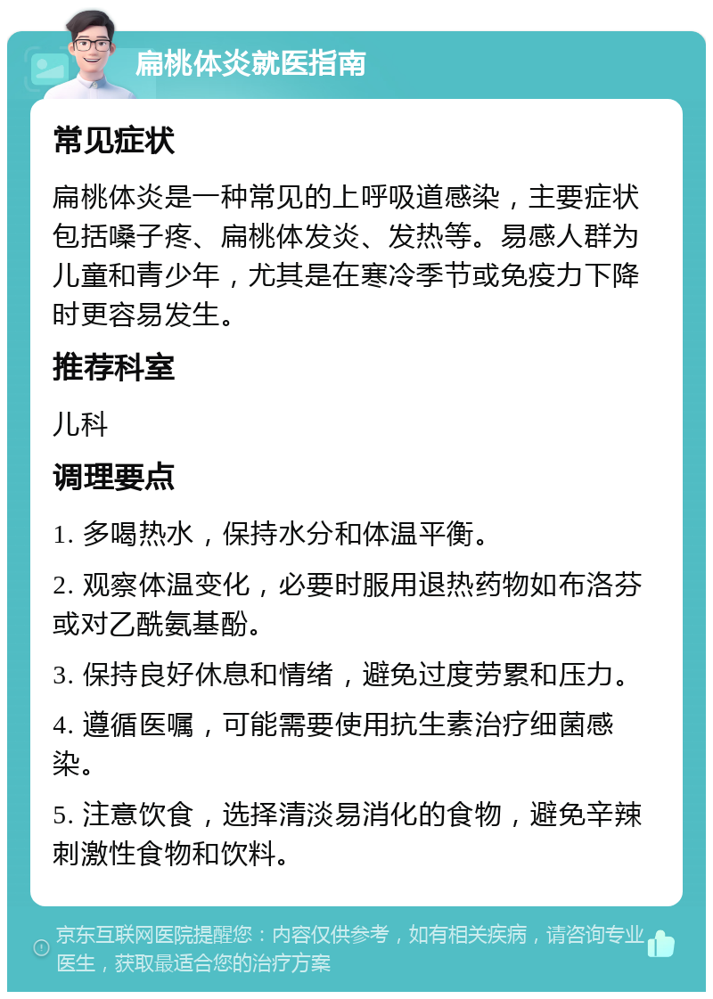 扁桃体炎就医指南 常见症状 扁桃体炎是一种常见的上呼吸道感染，主要症状包括嗓子疼、扁桃体发炎、发热等。易感人群为儿童和青少年，尤其是在寒冷季节或免疫力下降时更容易发生。 推荐科室 儿科 调理要点 1. 多喝热水，保持水分和体温平衡。 2. 观察体温变化，必要时服用退热药物如布洛芬或对乙酰氨基酚。 3. 保持良好休息和情绪，避免过度劳累和压力。 4. 遵循医嘱，可能需要使用抗生素治疗细菌感染。 5. 注意饮食，选择清淡易消化的食物，避免辛辣刺激性食物和饮料。