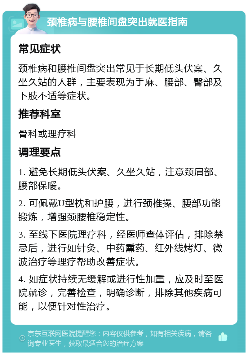 颈椎病与腰椎间盘突出就医指南 常见症状 颈椎病和腰椎间盘突出常见于长期低头伏案、久坐久站的人群，主要表现为手麻、腰部、臀部及下肢不适等症状。 推荐科室 骨科或理疗科 调理要点 1. 避免长期低头伏案、久坐久站，注意颈肩部、腰部保暖。 2. 可佩戴U型枕和护腰，进行颈椎操、腰部功能锻炼，增强颈腰椎稳定性。 3. 至线下医院理疗科，经医师查体评估，排除禁忌后，进行如针灸、中药熏药、红外线烤灯、微波治疗等理疗帮助改善症状。 4. 如症状持续无缓解或进行性加重，应及时至医院就诊，完善检查，明确诊断，排除其他疾病可能，以便针对性治疗。