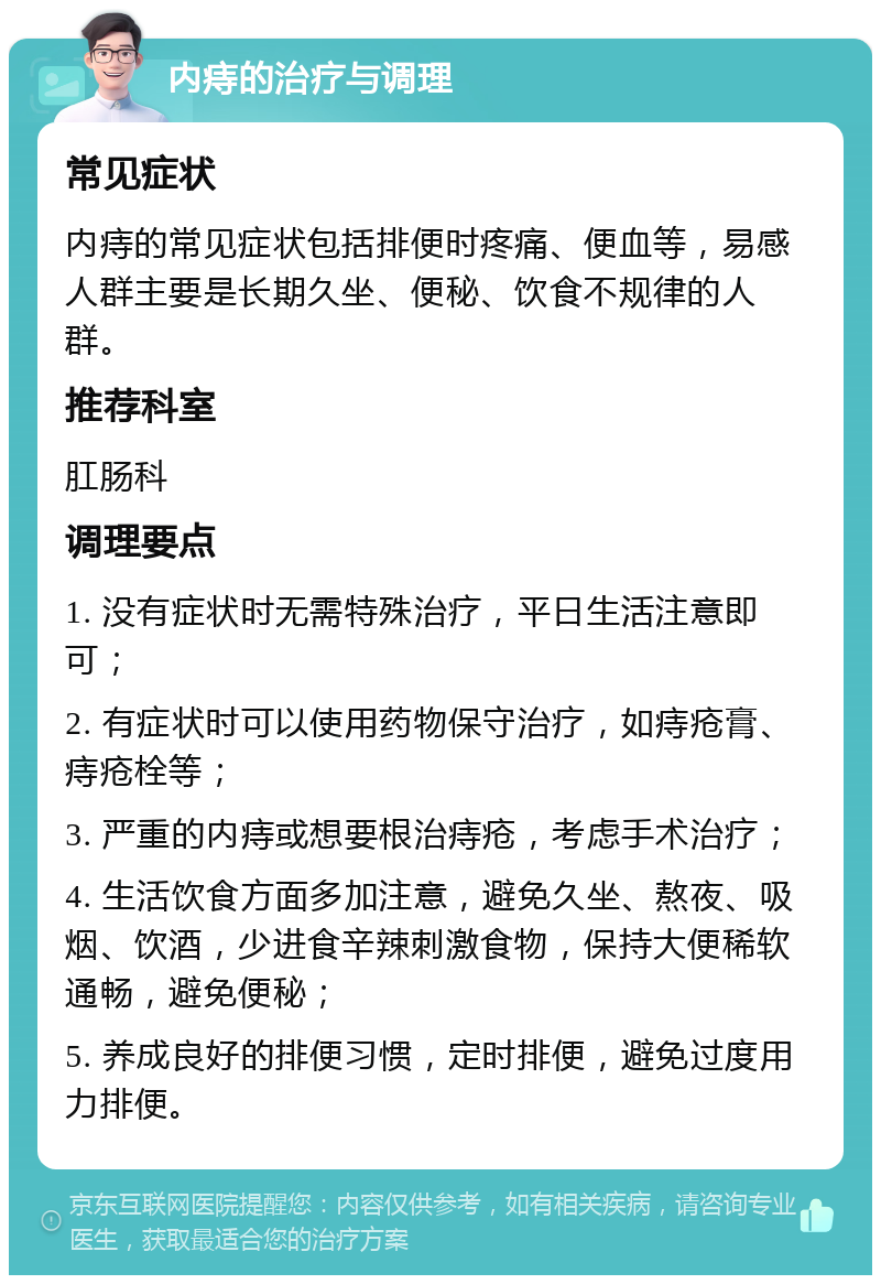 内痔的治疗与调理 常见症状 内痔的常见症状包括排便时疼痛、便血等，易感人群主要是长期久坐、便秘、饮食不规律的人群。 推荐科室 肛肠科 调理要点 1. 没有症状时无需特殊治疗，平日生活注意即可； 2. 有症状时可以使用药物保守治疗，如痔疮膏、痔疮栓等； 3. 严重的内痔或想要根治痔疮，考虑手术治疗； 4. 生活饮食方面多加注意，避免久坐、熬夜、吸烟、饮酒，少进食辛辣刺激食物，保持大便稀软通畅，避免便秘； 5. 养成良好的排便习惯，定时排便，避免过度用力排便。