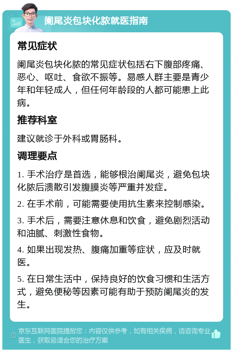 阑尾炎包块化脓就医指南 常见症状 阑尾炎包块化脓的常见症状包括右下腹部疼痛、恶心、呕吐、食欲不振等。易感人群主要是青少年和年轻成人，但任何年龄段的人都可能患上此病。 推荐科室 建议就诊于外科或胃肠科。 调理要点 1. 手术治疗是首选，能够根治阑尾炎，避免包块化脓后溃散引发腹膜炎等严重并发症。 2. 在手术前，可能需要使用抗生素来控制感染。 3. 手术后，需要注意休息和饮食，避免剧烈活动和油腻、刺激性食物。 4. 如果出现发热、腹痛加重等症状，应及时就医。 5. 在日常生活中，保持良好的饮食习惯和生活方式，避免便秘等因素可能有助于预防阑尾炎的发生。