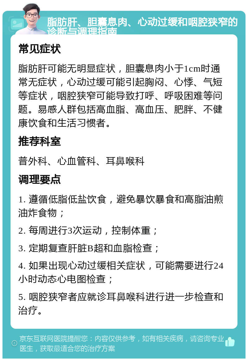 脂肪肝、胆囊息肉、心动过缓和咽腔狭窄的诊断与调理指南 常见症状 脂肪肝可能无明显症状，胆囊息肉小于1cm时通常无症状，心动过缓可能引起胸闷、心悸、气短等症状，咽腔狭窄可能导致打呼、呼吸困难等问题。易感人群包括高血脂、高血压、肥胖、不健康饮食和生活习惯者。 推荐科室 普外科、心血管科、耳鼻喉科 调理要点 1. 遵循低脂低盐饮食，避免暴饮暴食和高脂油煎油炸食物； 2. 每周进行3次运动，控制体重； 3. 定期复查肝脏B超和血脂检查； 4. 如果出现心动过缓相关症状，可能需要进行24小时动态心电图检查； 5. 咽腔狭窄者应就诊耳鼻喉科进行进一步检查和治疗。