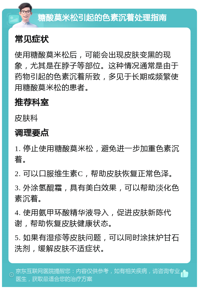 糖酸莫米松引起的色素沉着处理指南 常见症状 使用糖酸莫米松后，可能会出现皮肤变黑的现象，尤其是在脖子等部位。这种情况通常是由于药物引起的色素沉着所致，多见于长期或频繁使用糖酸莫米松的患者。 推荐科室 皮肤科 调理要点 1. 停止使用糖酸莫米松，避免进一步加重色素沉着。 2. 可以口服维生素C，帮助皮肤恢复正常色泽。 3. 外涂氢醌霜，具有美白效果，可以帮助淡化色素沉着。 4. 使用氨甲环酸精华液导入，促进皮肤新陈代谢，帮助恢复皮肤健康状态。 5. 如果有湿疹等皮肤问题，可以同时涂抹炉甘石洗剂，缓解皮肤不适症状。