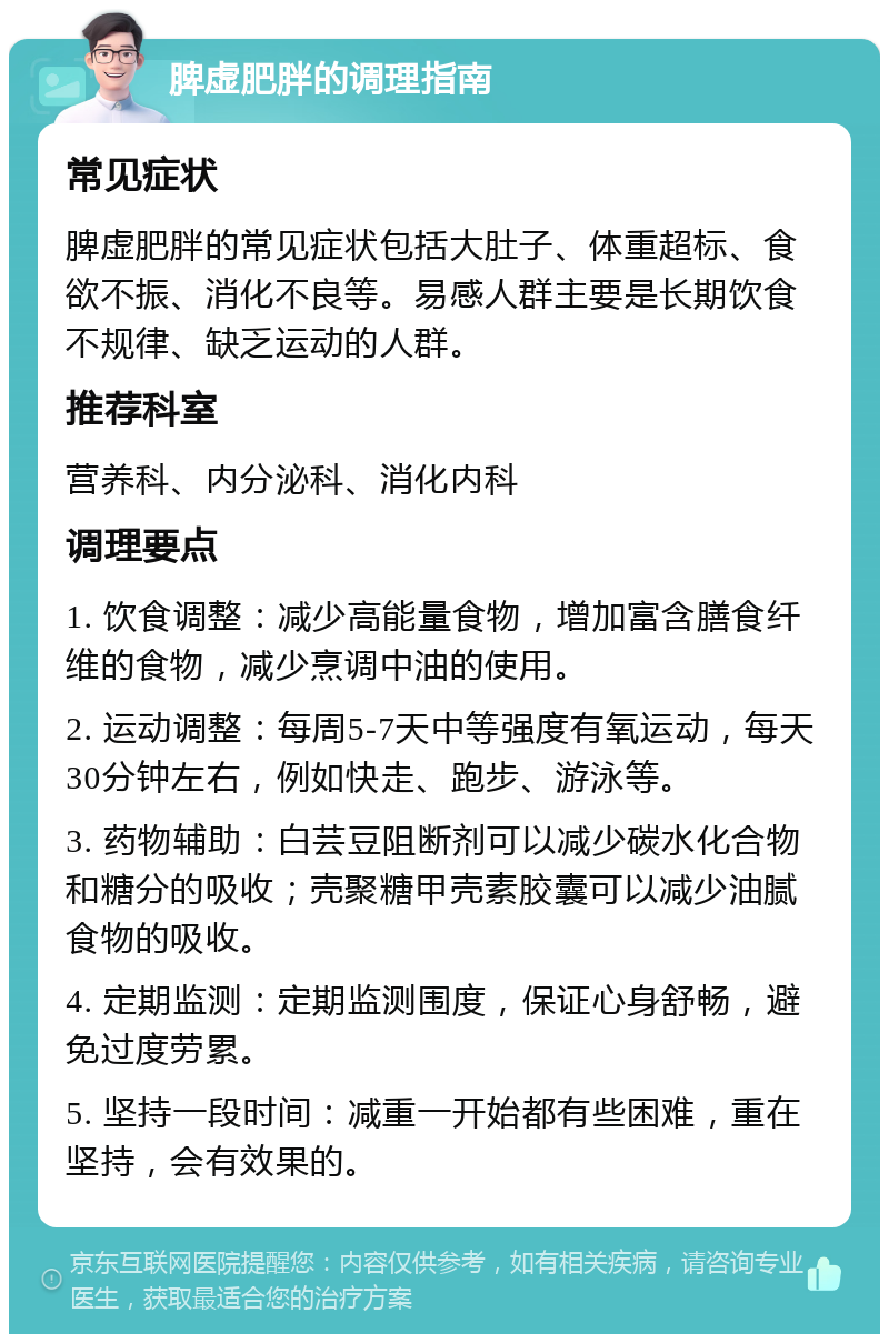 脾虚肥胖的调理指南 常见症状 脾虚肥胖的常见症状包括大肚子、体重超标、食欲不振、消化不良等。易感人群主要是长期饮食不规律、缺乏运动的人群。 推荐科室 营养科、内分泌科、消化内科 调理要点 1. 饮食调整：减少高能量食物，增加富含膳食纤维的食物，减少烹调中油的使用。 2. 运动调整：每周5-7天中等强度有氧运动，每天30分钟左右，例如快走、跑步、游泳等。 3. 药物辅助：白芸豆阻断剂可以减少碳水化合物和糖分的吸收；壳聚糖甲壳素胶囊可以减少油腻食物的吸收。 4. 定期监测：定期监测围度，保证心身舒畅，避免过度劳累。 5. 坚持一段时间：减重一开始都有些困难，重在坚持，会有效果的。