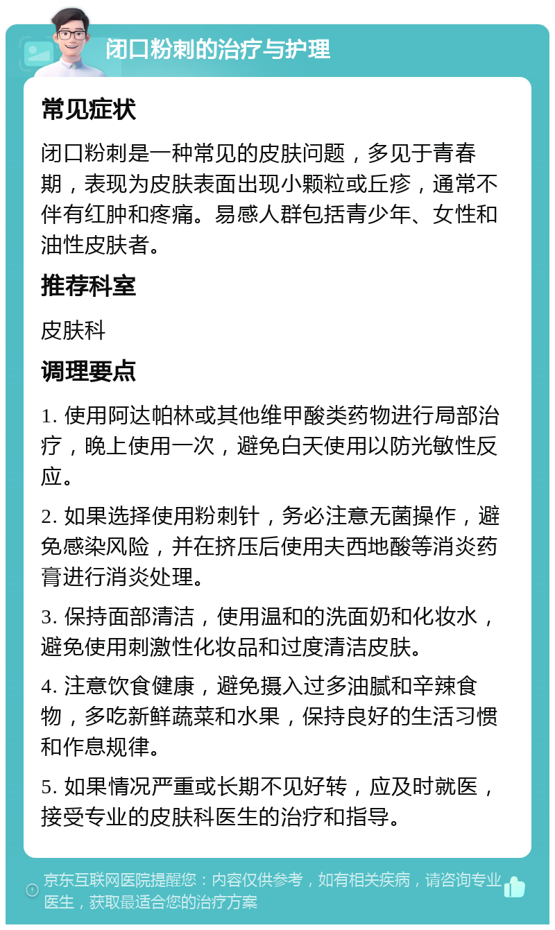 闭口粉刺的治疗与护理 常见症状 闭口粉刺是一种常见的皮肤问题，多见于青春期，表现为皮肤表面出现小颗粒或丘疹，通常不伴有红肿和疼痛。易感人群包括青少年、女性和油性皮肤者。 推荐科室 皮肤科 调理要点 1. 使用阿达帕林或其他维甲酸类药物进行局部治疗，晚上使用一次，避免白天使用以防光敏性反应。 2. 如果选择使用粉刺针，务必注意无菌操作，避免感染风险，并在挤压后使用夫西地酸等消炎药膏进行消炎处理。 3. 保持面部清洁，使用温和的洗面奶和化妆水，避免使用刺激性化妆品和过度清洁皮肤。 4. 注意饮食健康，避免摄入过多油腻和辛辣食物，多吃新鲜蔬菜和水果，保持良好的生活习惯和作息规律。 5. 如果情况严重或长期不见好转，应及时就医，接受专业的皮肤科医生的治疗和指导。