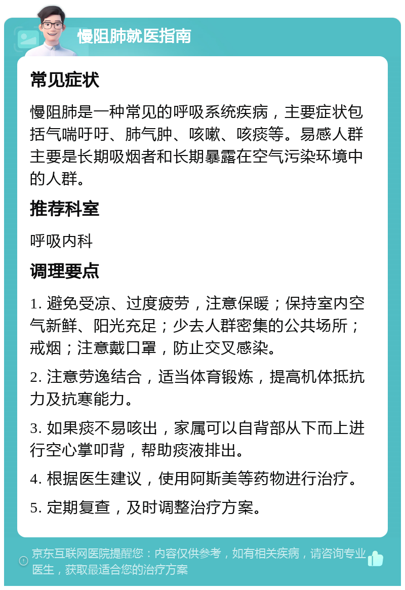 慢阻肺就医指南 常见症状 慢阻肺是一种常见的呼吸系统疾病，主要症状包括气喘吁吁、肺气肿、咳嗽、咳痰等。易感人群主要是长期吸烟者和长期暴露在空气污染环境中的人群。 推荐科室 呼吸内科 调理要点 1. 避免受凉、过度疲劳，注意保暖；保持室内空气新鲜、阳光充足；少去人群密集的公共场所；戒烟；注意戴口罩，防止交叉感染。 2. 注意劳逸结合，适当体育锻炼，提高机体抵抗力及抗寒能力。 3. 如果痰不易咳出，家属可以自背部从下而上进行空心掌叩背，帮助痰液排出。 4. 根据医生建议，使用阿斯美等药物进行治疗。 5. 定期复查，及时调整治疗方案。