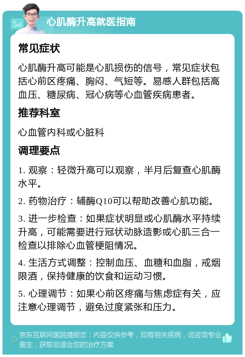 心肌酶升高就医指南 常见症状 心肌酶升高可能是心肌损伤的信号，常见症状包括心前区疼痛、胸闷、气短等。易感人群包括高血压、糖尿病、冠心病等心血管疾病患者。 推荐科室 心血管内科或心脏科 调理要点 1. 观察：轻微升高可以观察，半月后复查心肌酶水平。 2. 药物治疗：辅酶Q10可以帮助改善心肌功能。 3. 进一步检查：如果症状明显或心肌酶水平持续升高，可能需要进行冠状动脉造影或心肌三合一检查以排除心血管梗阻情况。 4. 生活方式调整：控制血压、血糖和血脂，戒烟限酒，保持健康的饮食和运动习惯。 5. 心理调节：如果心前区疼痛与焦虑症有关，应注意心理调节，避免过度紧张和压力。