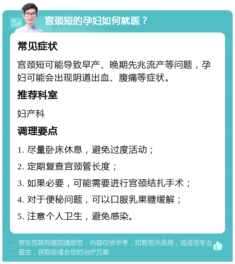 宫颈短的孕妇如何就医？ 常见症状 宫颈短可能导致早产、晚期先兆流产等问题，孕妇可能会出现阴道出血、腹痛等症状。 推荐科室 妇产科 调理要点 1. 尽量卧床休息，避免过度活动； 2. 定期复查宫颈管长度； 3. 如果必要，可能需要进行宫颈结扎手术； 4. 对于便秘问题，可以口服乳果糖缓解； 5. 注意个人卫生，避免感染。