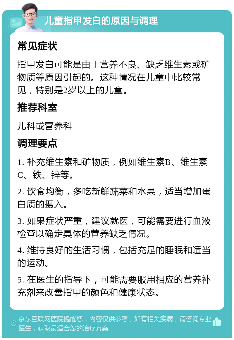 儿童指甲发白的原因与调理 常见症状 指甲发白可能是由于营养不良、缺乏维生素或矿物质等原因引起的。这种情况在儿童中比较常见，特别是2岁以上的儿童。 推荐科室 儿科或营养科 调理要点 1. 补充维生素和矿物质，例如维生素B、维生素C、铁、锌等。 2. 饮食均衡，多吃新鲜蔬菜和水果，适当增加蛋白质的摄入。 3. 如果症状严重，建议就医，可能需要进行血液检查以确定具体的营养缺乏情况。 4. 维持良好的生活习惯，包括充足的睡眠和适当的运动。 5. 在医生的指导下，可能需要服用相应的营养补充剂来改善指甲的颜色和健康状态。