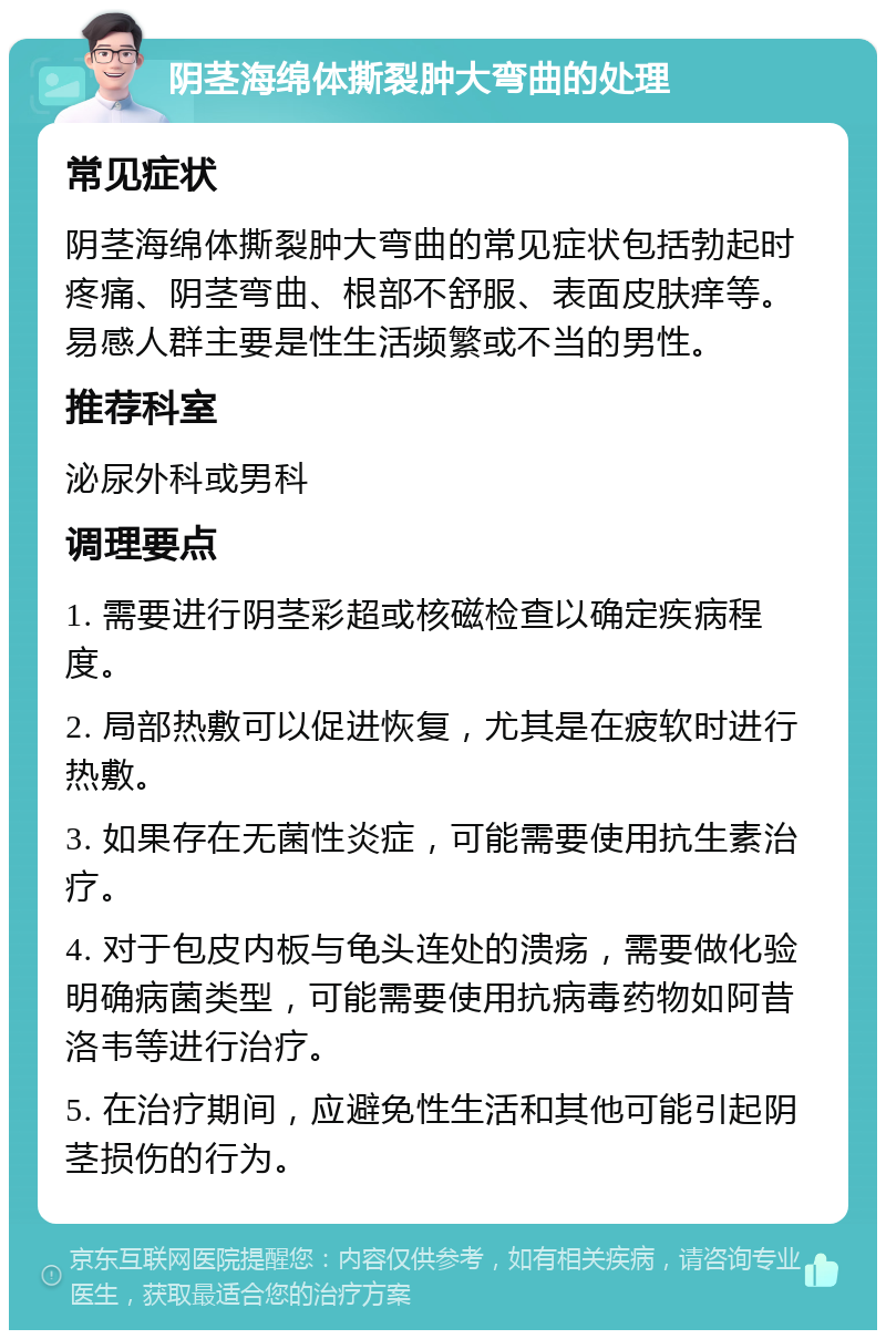 阴茎海绵体撕裂肿大弯曲的处理 常见症状 阴茎海绵体撕裂肿大弯曲的常见症状包括勃起时疼痛、阴茎弯曲、根部不舒服、表面皮肤痒等。易感人群主要是性生活频繁或不当的男性。 推荐科室 泌尿外科或男科 调理要点 1. 需要进行阴茎彩超或核磁检查以确定疾病程度。 2. 局部热敷可以促进恢复，尤其是在疲软时进行热敷。 3. 如果存在无菌性炎症，可能需要使用抗生素治疗。 4. 对于包皮内板与龟头连处的溃疡，需要做化验明确病菌类型，可能需要使用抗病毒药物如阿昔洛韦等进行治疗。 5. 在治疗期间，应避免性生活和其他可能引起阴茎损伤的行为。