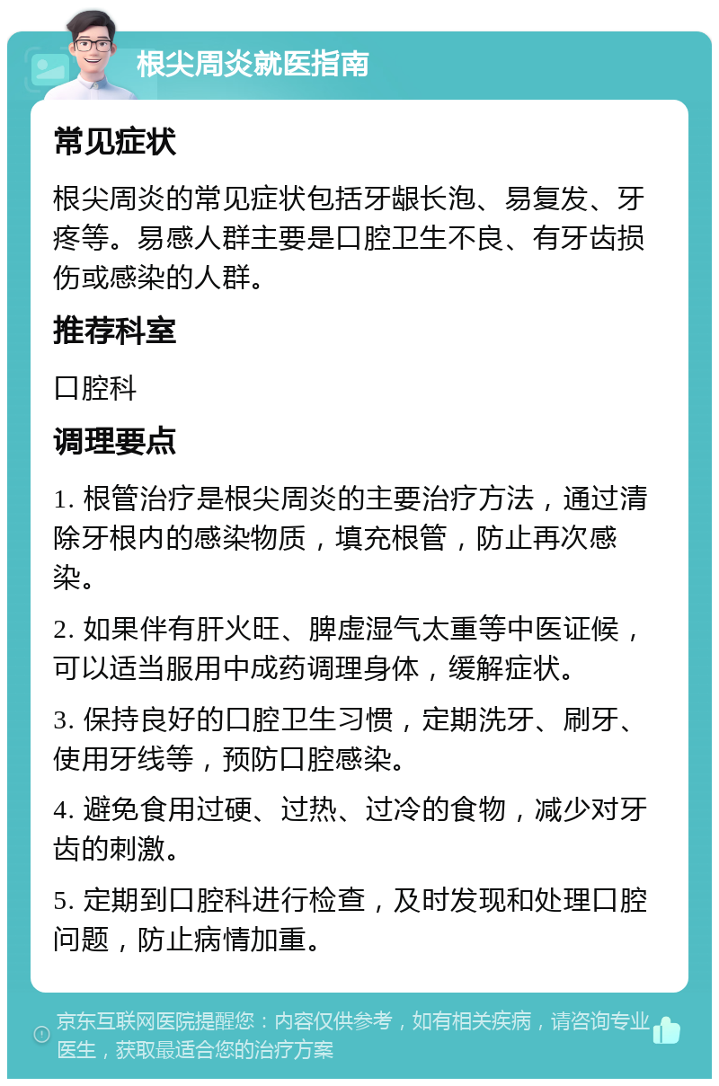 根尖周炎就医指南 常见症状 根尖周炎的常见症状包括牙龈长泡、易复发、牙疼等。易感人群主要是口腔卫生不良、有牙齿损伤或感染的人群。 推荐科室 口腔科 调理要点 1. 根管治疗是根尖周炎的主要治疗方法，通过清除牙根内的感染物质，填充根管，防止再次感染。 2. 如果伴有肝火旺、脾虚湿气太重等中医证候，可以适当服用中成药调理身体，缓解症状。 3. 保持良好的口腔卫生习惯，定期洗牙、刷牙、使用牙线等，预防口腔感染。 4. 避免食用过硬、过热、过冷的食物，减少对牙齿的刺激。 5. 定期到口腔科进行检查，及时发现和处理口腔问题，防止病情加重。