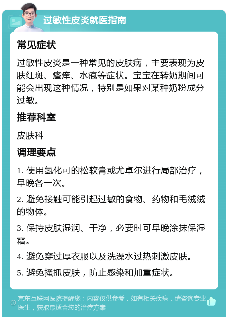 过敏性皮炎就医指南 常见症状 过敏性皮炎是一种常见的皮肤病，主要表现为皮肤红斑、瘙痒、水疱等症状。宝宝在转奶期间可能会出现这种情况，特别是如果对某种奶粉成分过敏。 推荐科室 皮肤科 调理要点 1. 使用氢化可的松软膏或尤卓尔进行局部治疗，早晚各一次。 2. 避免接触可能引起过敏的食物、药物和毛绒绒的物体。 3. 保持皮肤湿润、干净，必要时可早晚涂抹保湿霜。 4. 避免穿过厚衣服以及洗澡水过热刺激皮肤。 5. 避免搔抓皮肤，防止感染和加重症状。