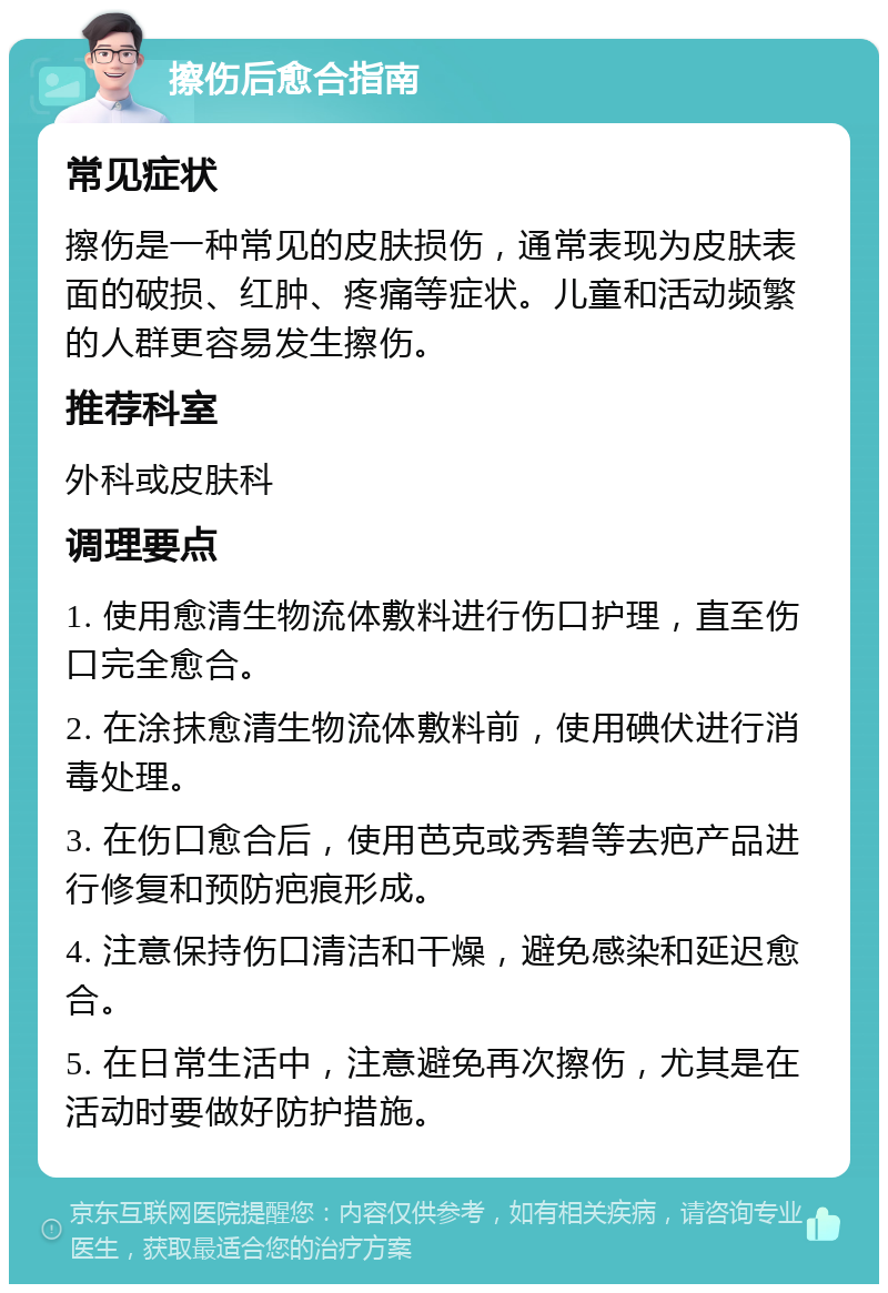 擦伤后愈合指南 常见症状 擦伤是一种常见的皮肤损伤，通常表现为皮肤表面的破损、红肿、疼痛等症状。儿童和活动频繁的人群更容易发生擦伤。 推荐科室 外科或皮肤科 调理要点 1. 使用愈清生物流体敷料进行伤口护理，直至伤口完全愈合。 2. 在涂抹愈清生物流体敷料前，使用碘伏进行消毒处理。 3. 在伤口愈合后，使用芭克或秀碧等去疤产品进行修复和预防疤痕形成。 4. 注意保持伤口清洁和干燥，避免感染和延迟愈合。 5. 在日常生活中，注意避免再次擦伤，尤其是在活动时要做好防护措施。