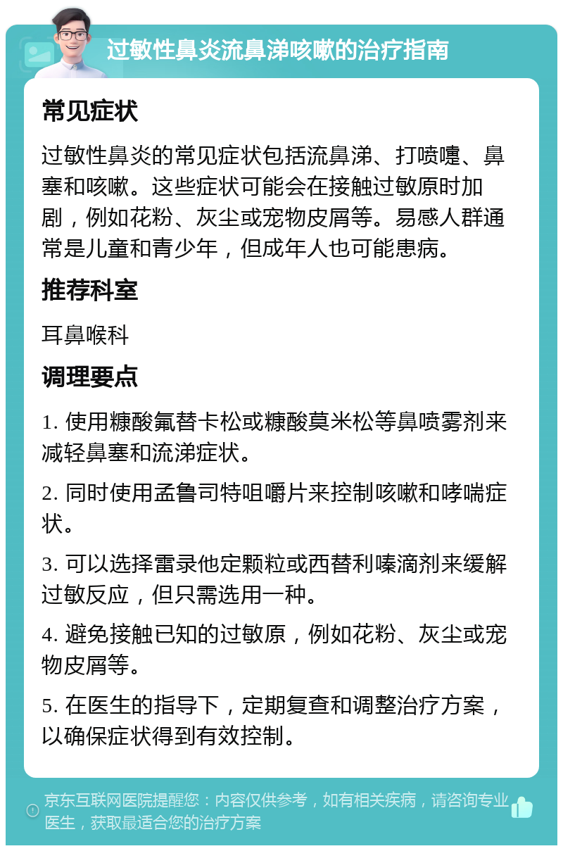 过敏性鼻炎流鼻涕咳嗽的治疗指南 常见症状 过敏性鼻炎的常见症状包括流鼻涕、打喷嚏、鼻塞和咳嗽。这些症状可能会在接触过敏原时加剧，例如花粉、灰尘或宠物皮屑等。易感人群通常是儿童和青少年，但成年人也可能患病。 推荐科室 耳鼻喉科 调理要点 1. 使用糠酸氟替卡松或糠酸莫米松等鼻喷雾剂来减轻鼻塞和流涕症状。 2. 同时使用孟鲁司特咀嚼片来控制咳嗽和哮喘症状。 3. 可以选择雷录他定颗粒或西替利嗪滴剂来缓解过敏反应，但只需选用一种。 4. 避免接触已知的过敏原，例如花粉、灰尘或宠物皮屑等。 5. 在医生的指导下，定期复查和调整治疗方案，以确保症状得到有效控制。