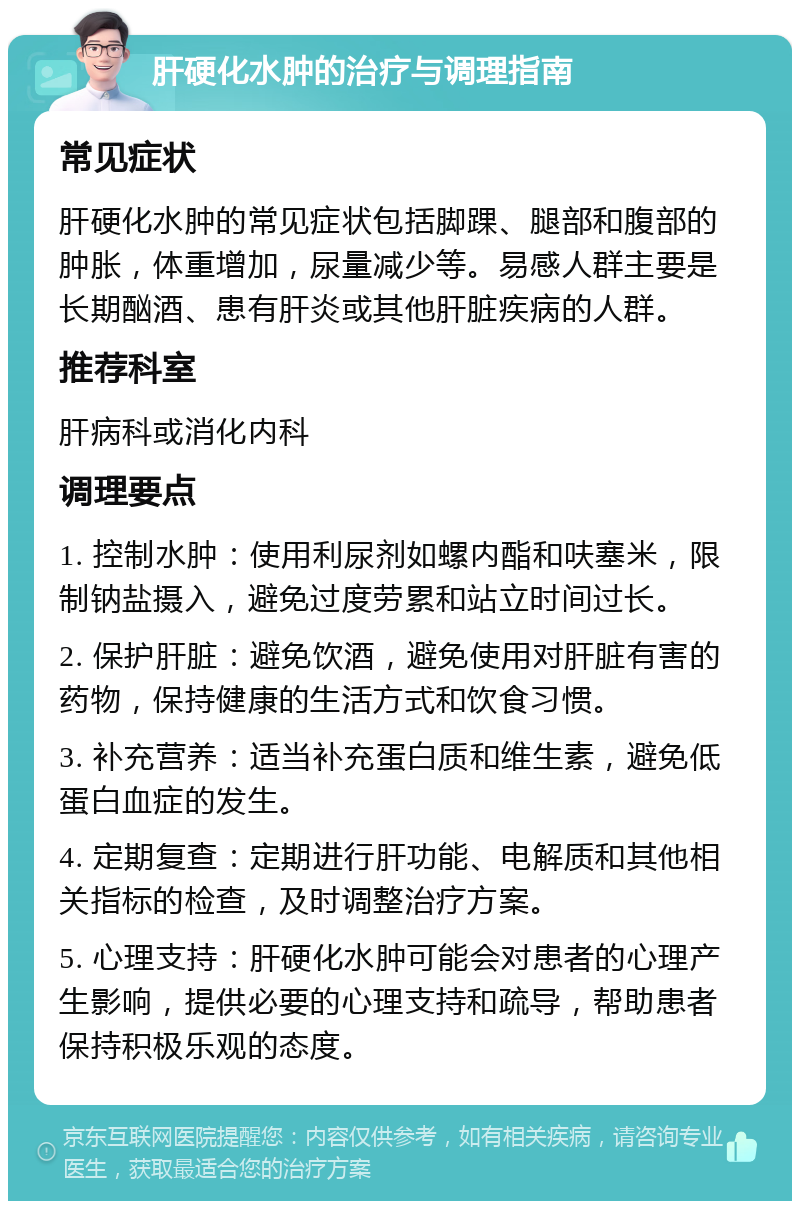 肝硬化水肿的治疗与调理指南 常见症状 肝硬化水肿的常见症状包括脚踝、腿部和腹部的肿胀，体重增加，尿量减少等。易感人群主要是长期酗酒、患有肝炎或其他肝脏疾病的人群。 推荐科室 肝病科或消化内科 调理要点 1. 控制水肿：使用利尿剂如螺内酯和呋塞米，限制钠盐摄入，避免过度劳累和站立时间过长。 2. 保护肝脏：避免饮酒，避免使用对肝脏有害的药物，保持健康的生活方式和饮食习惯。 3. 补充营养：适当补充蛋白质和维生素，避免低蛋白血症的发生。 4. 定期复查：定期进行肝功能、电解质和其他相关指标的检查，及时调整治疗方案。 5. 心理支持：肝硬化水肿可能会对患者的心理产生影响，提供必要的心理支持和疏导，帮助患者保持积极乐观的态度。