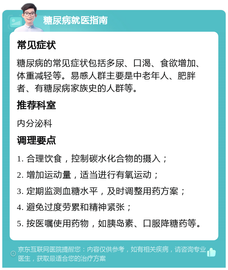 糖尿病就医指南 常见症状 糖尿病的常见症状包括多尿、口渴、食欲增加、体重减轻等。易感人群主要是中老年人、肥胖者、有糖尿病家族史的人群等。 推荐科室 内分泌科 调理要点 1. 合理饮食，控制碳水化合物的摄入； 2. 增加运动量，适当进行有氧运动； 3. 定期监测血糖水平，及时调整用药方案； 4. 避免过度劳累和精神紧张； 5. 按医嘱使用药物，如胰岛素、口服降糖药等。