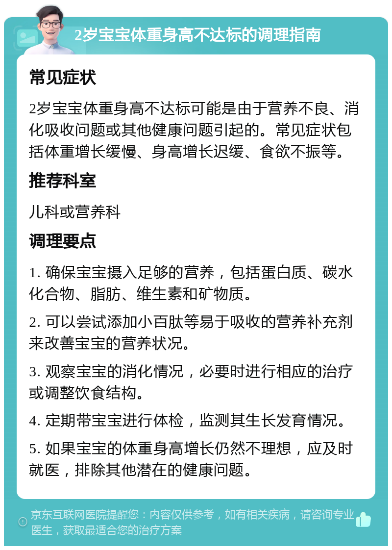 2岁宝宝体重身高不达标的调理指南 常见症状 2岁宝宝体重身高不达标可能是由于营养不良、消化吸收问题或其他健康问题引起的。常见症状包括体重增长缓慢、身高增长迟缓、食欲不振等。 推荐科室 儿科或营养科 调理要点 1. 确保宝宝摄入足够的营养，包括蛋白质、碳水化合物、脂肪、维生素和矿物质。 2. 可以尝试添加小百肽等易于吸收的营养补充剂来改善宝宝的营养状况。 3. 观察宝宝的消化情况，必要时进行相应的治疗或调整饮食结构。 4. 定期带宝宝进行体检，监测其生长发育情况。 5. 如果宝宝的体重身高增长仍然不理想，应及时就医，排除其他潜在的健康问题。