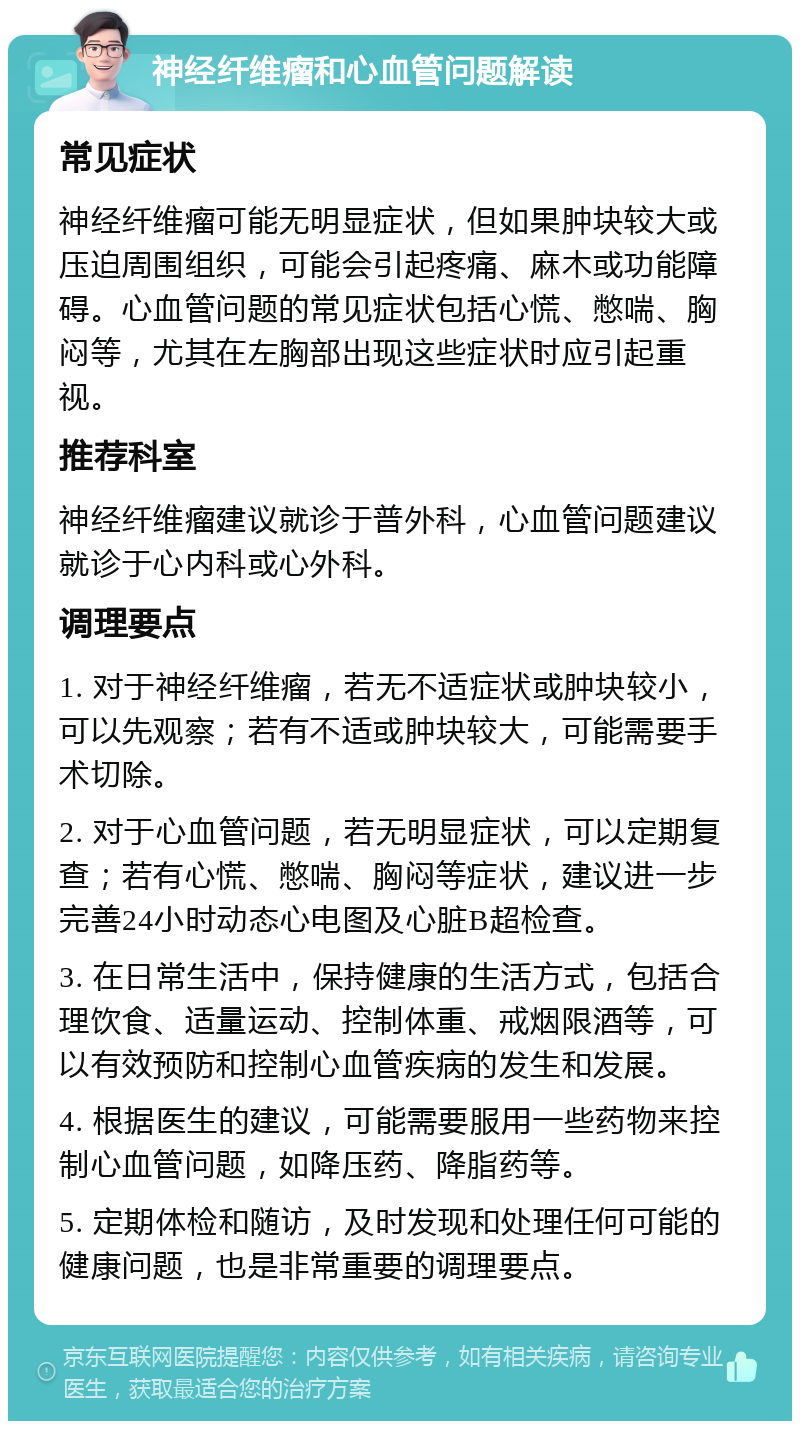 神经纤维瘤和心血管问题解读 常见症状 神经纤维瘤可能无明显症状，但如果肿块较大或压迫周围组织，可能会引起疼痛、麻木或功能障碍。心血管问题的常见症状包括心慌、憋喘、胸闷等，尤其在左胸部出现这些症状时应引起重视。 推荐科室 神经纤维瘤建议就诊于普外科，心血管问题建议就诊于心内科或心外科。 调理要点 1. 对于神经纤维瘤，若无不适症状或肿块较小，可以先观察；若有不适或肿块较大，可能需要手术切除。 2. 对于心血管问题，若无明显症状，可以定期复查；若有心慌、憋喘、胸闷等症状，建议进一步完善24小时动态心电图及心脏B超检查。 3. 在日常生活中，保持健康的生活方式，包括合理饮食、适量运动、控制体重、戒烟限酒等，可以有效预防和控制心血管疾病的发生和发展。 4. 根据医生的建议，可能需要服用一些药物来控制心血管问题，如降压药、降脂药等。 5. 定期体检和随访，及时发现和处理任何可能的健康问题，也是非常重要的调理要点。