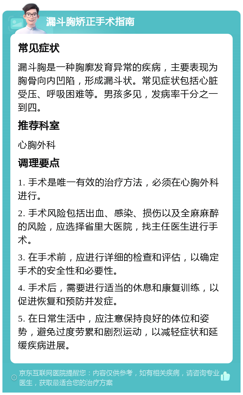 漏斗胸矫正手术指南 常见症状 漏斗胸是一种胸廓发育异常的疾病，主要表现为胸骨向内凹陷，形成漏斗状。常见症状包括心脏受压、呼吸困难等。男孩多见，发病率千分之一到四。 推荐科室 心胸外科 调理要点 1. 手术是唯一有效的治疗方法，必须在心胸外科进行。 2. 手术风险包括出血、感染、损伤以及全麻麻醉的风险，应选择省里大医院，找主任医生进行手术。 3. 在手术前，应进行详细的检查和评估，以确定手术的安全性和必要性。 4. 手术后，需要进行适当的休息和康复训练，以促进恢复和预防并发症。 5. 在日常生活中，应注意保持良好的体位和姿势，避免过度劳累和剧烈运动，以减轻症状和延缓疾病进展。