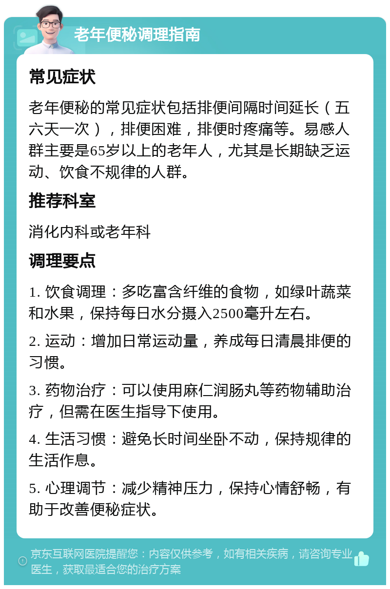 老年便秘调理指南 常见症状 老年便秘的常见症状包括排便间隔时间延长（五六天一次），排便困难，排便时疼痛等。易感人群主要是65岁以上的老年人，尤其是长期缺乏运动、饮食不规律的人群。 推荐科室 消化内科或老年科 调理要点 1. 饮食调理：多吃富含纤维的食物，如绿叶蔬菜和水果，保持每日水分摄入2500毫升左右。 2. 运动：增加日常运动量，养成每日清晨排便的习惯。 3. 药物治疗：可以使用麻仁润肠丸等药物辅助治疗，但需在医生指导下使用。 4. 生活习惯：避免长时间坐卧不动，保持规律的生活作息。 5. 心理调节：减少精神压力，保持心情舒畅，有助于改善便秘症状。