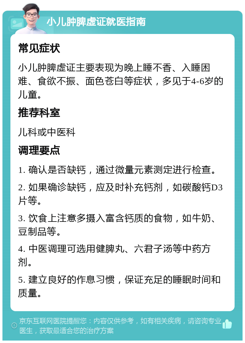 小儿肿脾虚证就医指南 常见症状 小儿肿脾虚证主要表现为晚上睡不香、入睡困难、食欲不振、面色苍白等症状，多见于4-6岁的儿童。 推荐科室 儿科或中医科 调理要点 1. 确认是否缺钙，通过微量元素测定进行检查。 2. 如果确诊缺钙，应及时补充钙剂，如碳酸钙D3片等。 3. 饮食上注意多摄入富含钙质的食物，如牛奶、豆制品等。 4. 中医调理可选用健脾丸、六君子汤等中药方剂。 5. 建立良好的作息习惯，保证充足的睡眠时间和质量。