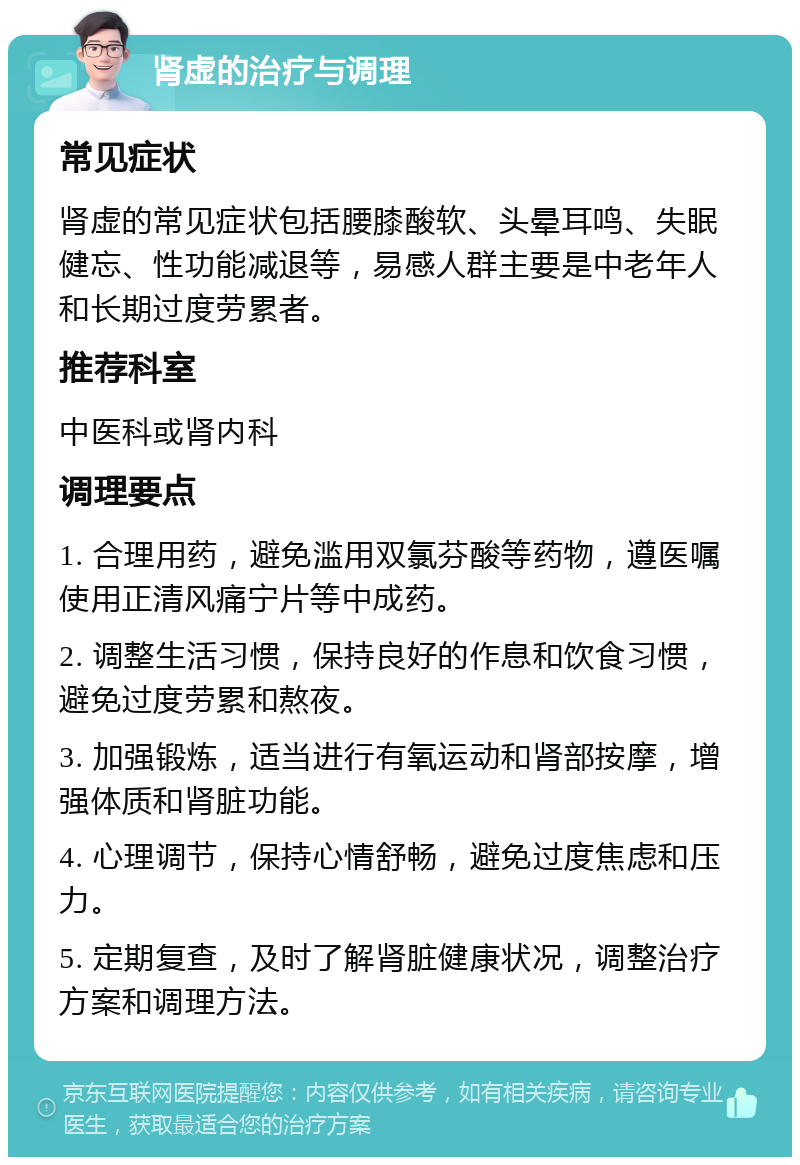 肾虚的治疗与调理 常见症状 肾虚的常见症状包括腰膝酸软、头晕耳鸣、失眠健忘、性功能减退等，易感人群主要是中老年人和长期过度劳累者。 推荐科室 中医科或肾内科 调理要点 1. 合理用药，避免滥用双氯芬酸等药物，遵医嘱使用正清风痛宁片等中成药。 2. 调整生活习惯，保持良好的作息和饮食习惯，避免过度劳累和熬夜。 3. 加强锻炼，适当进行有氧运动和肾部按摩，增强体质和肾脏功能。 4. 心理调节，保持心情舒畅，避免过度焦虑和压力。 5. 定期复查，及时了解肾脏健康状况，调整治疗方案和调理方法。