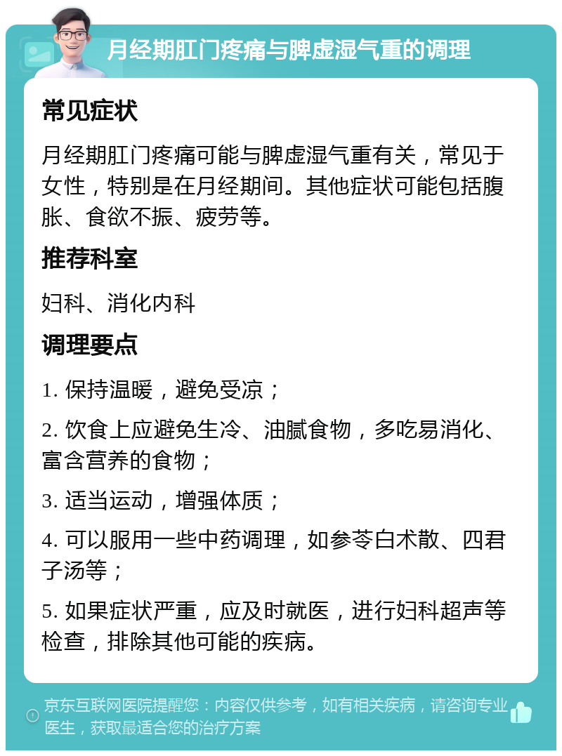 月经期肛门疼痛与脾虚湿气重的调理 常见症状 月经期肛门疼痛可能与脾虚湿气重有关，常见于女性，特别是在月经期间。其他症状可能包括腹胀、食欲不振、疲劳等。 推荐科室 妇科、消化内科 调理要点 1. 保持温暖，避免受凉； 2. 饮食上应避免生冷、油腻食物，多吃易消化、富含营养的食物； 3. 适当运动，增强体质； 4. 可以服用一些中药调理，如参苓白术散、四君子汤等； 5. 如果症状严重，应及时就医，进行妇科超声等检查，排除其他可能的疾病。