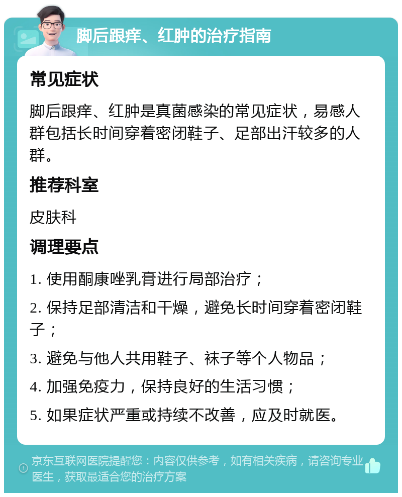 脚后跟痒、红肿的治疗指南 常见症状 脚后跟痒、红肿是真菌感染的常见症状，易感人群包括长时间穿着密闭鞋子、足部出汗较多的人群。 推荐科室 皮肤科 调理要点 1. 使用酮康唑乳膏进行局部治疗； 2. 保持足部清洁和干燥，避免长时间穿着密闭鞋子； 3. 避免与他人共用鞋子、袜子等个人物品； 4. 加强免疫力，保持良好的生活习惯； 5. 如果症状严重或持续不改善，应及时就医。