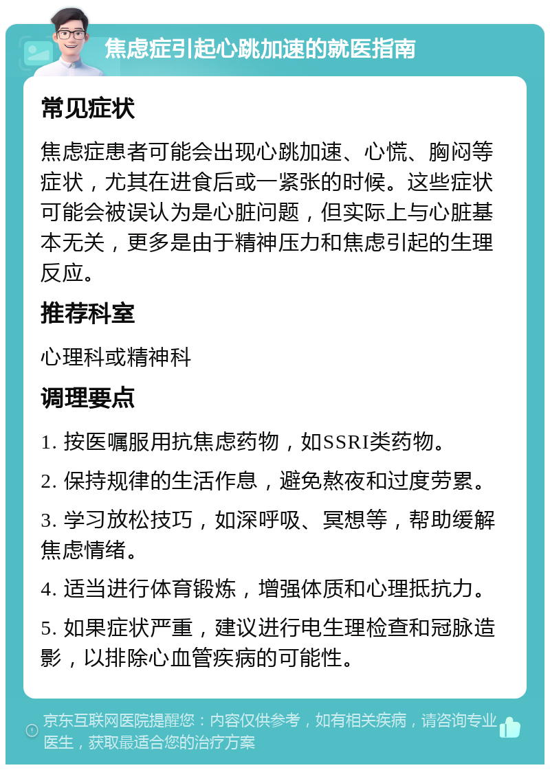 焦虑症引起心跳加速的就医指南 常见症状 焦虑症患者可能会出现心跳加速、心慌、胸闷等症状，尤其在进食后或一紧张的时候。这些症状可能会被误认为是心脏问题，但实际上与心脏基本无关，更多是由于精神压力和焦虑引起的生理反应。 推荐科室 心理科或精神科 调理要点 1. 按医嘱服用抗焦虑药物，如SSRI类药物。 2. 保持规律的生活作息，避免熬夜和过度劳累。 3. 学习放松技巧，如深呼吸、冥想等，帮助缓解焦虑情绪。 4. 适当进行体育锻炼，增强体质和心理抵抗力。 5. 如果症状严重，建议进行电生理检查和冠脉造影，以排除心血管疾病的可能性。