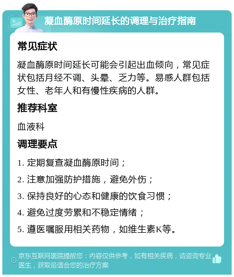 凝血酶原时间延长的调理与治疗指南 常见症状 凝血酶原时间延长可能会引起出血倾向，常见症状包括月经不调、头晕、乏力等。易感人群包括女性、老年人和有慢性疾病的人群。 推荐科室 血液科 调理要点 1. 定期复查凝血酶原时间； 2. 注意加强防护措施，避免外伤； 3. 保持良好的心态和健康的饮食习惯； 4. 避免过度劳累和不稳定情绪； 5. 遵医嘱服用相关药物，如维生素K等。