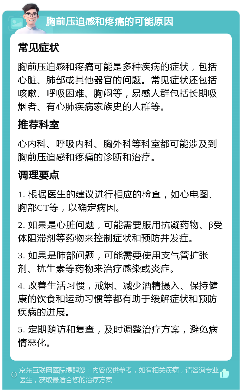 胸前压迫感和疼痛的可能原因 常见症状 胸前压迫感和疼痛可能是多种疾病的症状，包括心脏、肺部或其他器官的问题。常见症状还包括咳嗽、呼吸困难、胸闷等，易感人群包括长期吸烟者、有心肺疾病家族史的人群等。 推荐科室 心内科、呼吸内科、胸外科等科室都可能涉及到胸前压迫感和疼痛的诊断和治疗。 调理要点 1. 根据医生的建议进行相应的检查，如心电图、胸部CT等，以确定病因。 2. 如果是心脏问题，可能需要服用抗凝药物、β受体阻滞剂等药物来控制症状和预防并发症。 3. 如果是肺部问题，可能需要使用支气管扩张剂、抗生素等药物来治疗感染或炎症。 4. 改善生活习惯，戒烟、减少酒精摄入、保持健康的饮食和运动习惯等都有助于缓解症状和预防疾病的进展。 5. 定期随访和复查，及时调整治疗方案，避免病情恶化。