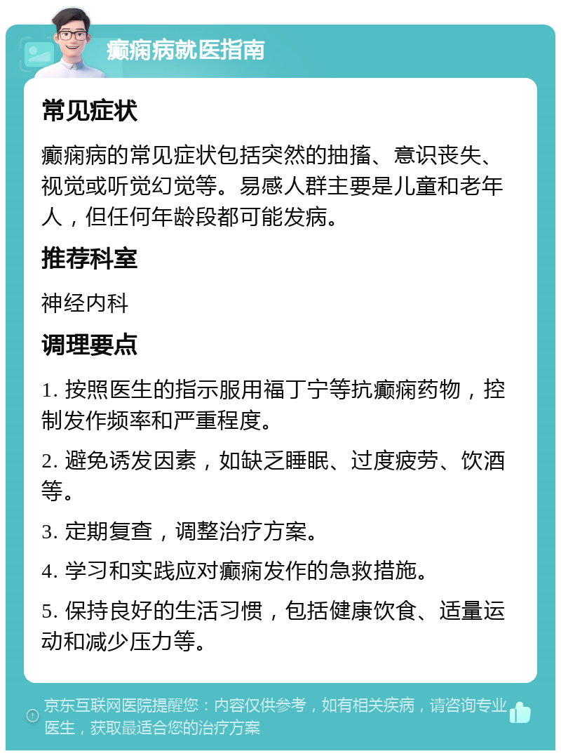 癫痫病就医指南 常见症状 癫痫病的常见症状包括突然的抽搐、意识丧失、视觉或听觉幻觉等。易感人群主要是儿童和老年人，但任何年龄段都可能发病。 推荐科室 神经内科 调理要点 1. 按照医生的指示服用福丁宁等抗癫痫药物，控制发作频率和严重程度。 2. 避免诱发因素，如缺乏睡眠、过度疲劳、饮酒等。 3. 定期复查，调整治疗方案。 4. 学习和实践应对癫痫发作的急救措施。 5. 保持良好的生活习惯，包括健康饮食、适量运动和减少压力等。