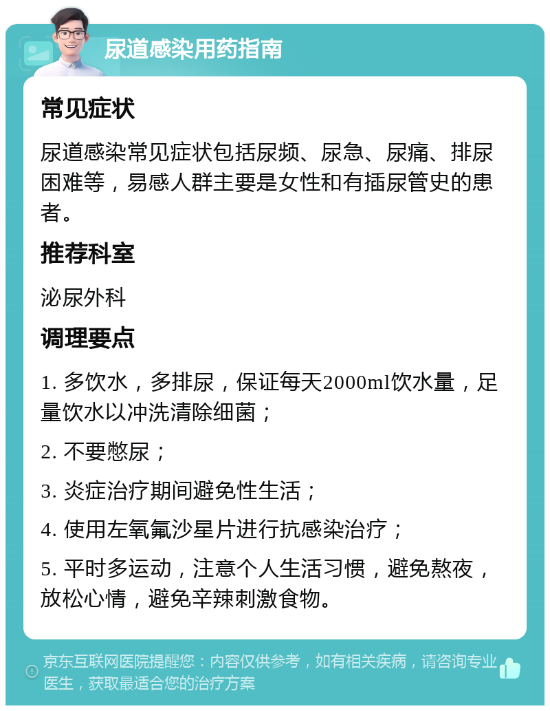 尿道感染用药指南 常见症状 尿道感染常见症状包括尿频、尿急、尿痛、排尿困难等，易感人群主要是女性和有插尿管史的患者。 推荐科室 泌尿外科 调理要点 1. 多饮水，多排尿，保证每天2000ml饮水量，足量饮水以冲洗清除细菌； 2. 不要憋尿； 3. 炎症治疗期间避免性生活； 4. 使用左氧氟沙星片进行抗感染治疗； 5. 平时多运动，注意个人生活习惯，避免熬夜，放松心情，避免辛辣刺激食物。