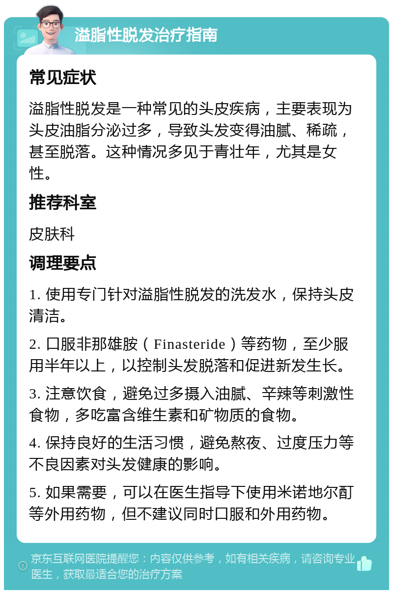 溢脂性脱发治疗指南 常见症状 溢脂性脱发是一种常见的头皮疾病，主要表现为头皮油脂分泌过多，导致头发变得油腻、稀疏，甚至脱落。这种情况多见于青壮年，尤其是女性。 推荐科室 皮肤科 调理要点 1. 使用专门针对溢脂性脱发的洗发水，保持头皮清洁。 2. 口服非那雄胺（Finasteride）等药物，至少服用半年以上，以控制头发脱落和促进新发生长。 3. 注意饮食，避免过多摄入油腻、辛辣等刺激性食物，多吃富含维生素和矿物质的食物。 4. 保持良好的生活习惯，避免熬夜、过度压力等不良因素对头发健康的影响。 5. 如果需要，可以在医生指导下使用米诺地尔酊等外用药物，但不建议同时口服和外用药物。