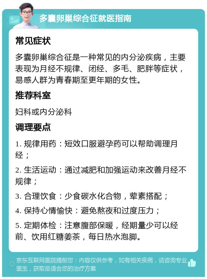 多囊卵巢综合征就医指南 常见症状 多囊卵巢综合征是一种常见的内分泌疾病，主要表现为月经不规律、闭经、多毛、肥胖等症状，易感人群为青春期至更年期的女性。 推荐科室 妇科或内分泌科 调理要点 1. 规律用药：短效口服避孕药可以帮助调理月经； 2. 生活运动：通过减肥和加强运动来改善月经不规律； 3. 合理饮食：少食碳水化合物，荤素搭配； 4. 保持心情愉快：避免熬夜和过度压力； 5. 定期体检：注意腹部保暖，经期量少可以经前、饮用红糖姜茶，每日热水泡脚。