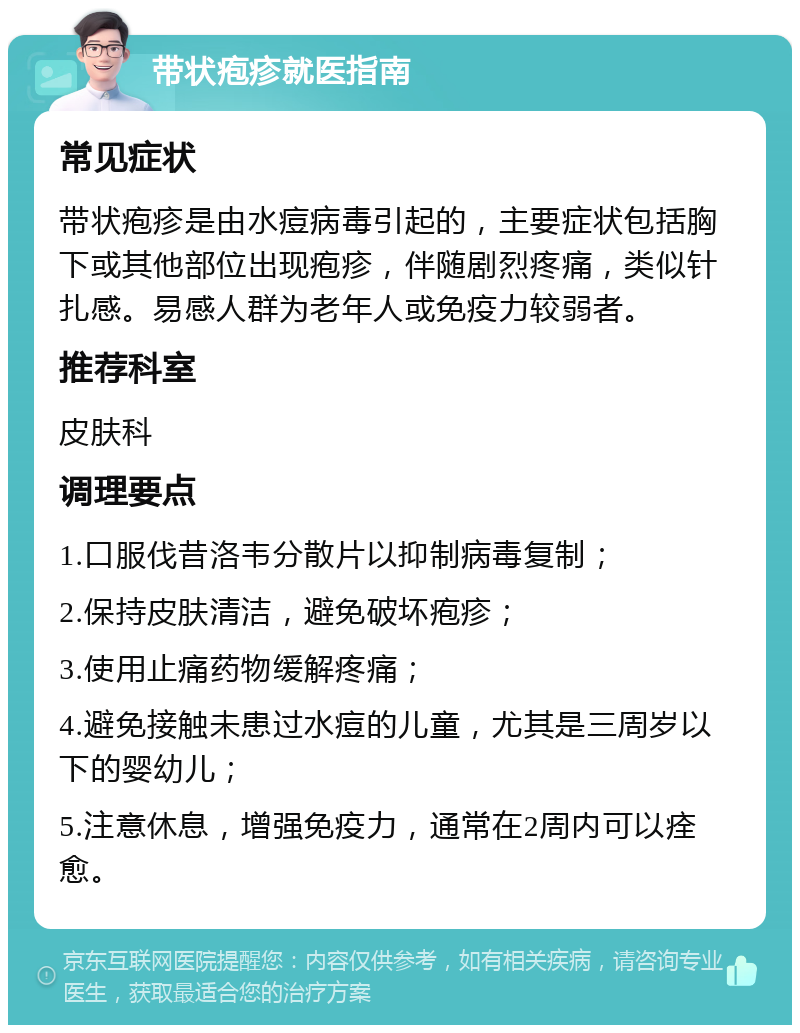 带状疱疹就医指南 常见症状 带状疱疹是由水痘病毒引起的，主要症状包括胸下或其他部位出现疱疹，伴随剧烈疼痛，类似针扎感。易感人群为老年人或免疫力较弱者。 推荐科室 皮肤科 调理要点 1.口服伐昔洛韦分散片以抑制病毒复制； 2.保持皮肤清洁，避免破坏疱疹； 3.使用止痛药物缓解疼痛； 4.避免接触未患过水痘的儿童，尤其是三周岁以下的婴幼儿； 5.注意休息，增强免疫力，通常在2周内可以痊愈。