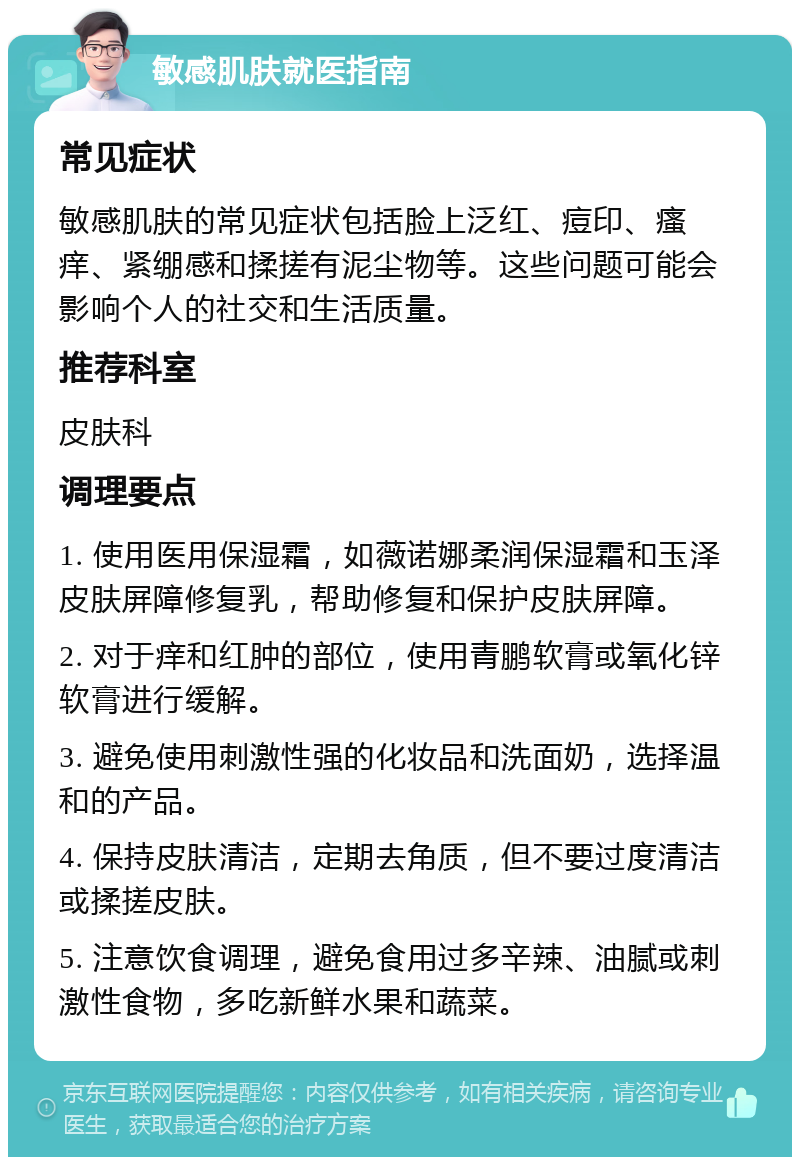 敏感肌肤就医指南 常见症状 敏感肌肤的常见症状包括脸上泛红、痘印、瘙痒、紧绷感和揉搓有泥尘物等。这些问题可能会影响个人的社交和生活质量。 推荐科室 皮肤科 调理要点 1. 使用医用保湿霜，如薇诺娜柔润保湿霜和玉泽皮肤屏障修复乳，帮助修复和保护皮肤屏障。 2. 对于痒和红肿的部位，使用青鹏软膏或氧化锌软膏进行缓解。 3. 避免使用刺激性强的化妆品和洗面奶，选择温和的产品。 4. 保持皮肤清洁，定期去角质，但不要过度清洁或揉搓皮肤。 5. 注意饮食调理，避免食用过多辛辣、油腻或刺激性食物，多吃新鲜水果和蔬菜。