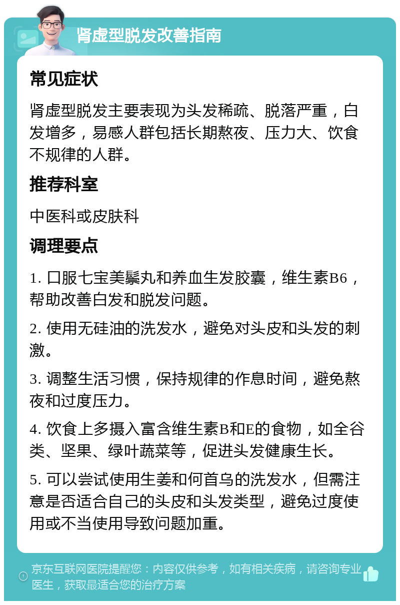 肾虚型脱发改善指南 常见症状 肾虚型脱发主要表现为头发稀疏、脱落严重，白发增多，易感人群包括长期熬夜、压力大、饮食不规律的人群。 推荐科室 中医科或皮肤科 调理要点 1. 口服七宝美鬃丸和养血生发胶囊，维生素B6，帮助改善白发和脱发问题。 2. 使用无硅油的洗发水，避免对头皮和头发的刺激。 3. 调整生活习惯，保持规律的作息时间，避免熬夜和过度压力。 4. 饮食上多摄入富含维生素B和E的食物，如全谷类、坚果、绿叶蔬菜等，促进头发健康生长。 5. 可以尝试使用生姜和何首乌的洗发水，但需注意是否适合自己的头皮和头发类型，避免过度使用或不当使用导致问题加重。