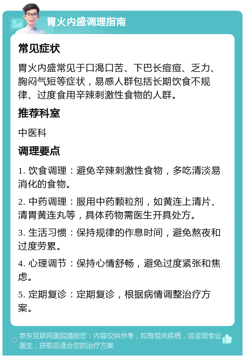 胃火内盛调理指南 常见症状 胃火内盛常见于口渴口苦、下巴长痘痘、乏力、胸闷气短等症状，易感人群包括长期饮食不规律、过度食用辛辣刺激性食物的人群。 推荐科室 中医科 调理要点 1. 饮食调理：避免辛辣刺激性食物，多吃清淡易消化的食物。 2. 中药调理：服用中药颗粒剂，如黄连上清片、清胃黄连丸等，具体药物需医生开具处方。 3. 生活习惯：保持规律的作息时间，避免熬夜和过度劳累。 4. 心理调节：保持心情舒畅，避免过度紧张和焦虑。 5. 定期复诊：定期复诊，根据病情调整治疗方案。