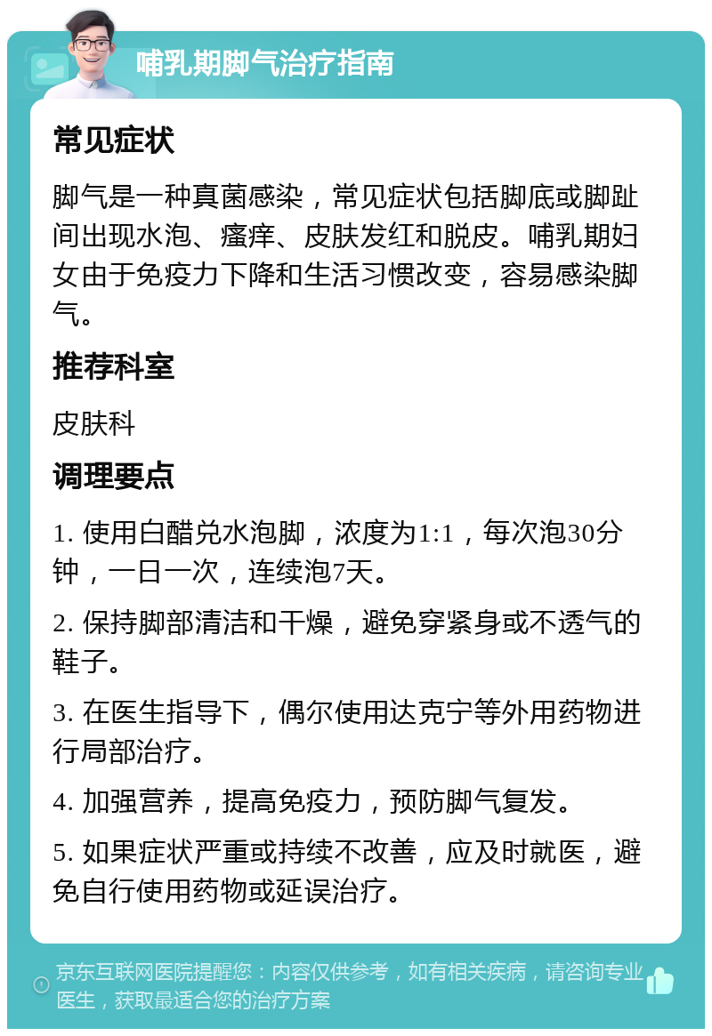 哺乳期脚气治疗指南 常见症状 脚气是一种真菌感染，常见症状包括脚底或脚趾间出现水泡、瘙痒、皮肤发红和脱皮。哺乳期妇女由于免疫力下降和生活习惯改变，容易感染脚气。 推荐科室 皮肤科 调理要点 1. 使用白醋兑水泡脚，浓度为1:1，每次泡30分钟，一日一次，连续泡7天。 2. 保持脚部清洁和干燥，避免穿紧身或不透气的鞋子。 3. 在医生指导下，偶尔使用达克宁等外用药物进行局部治疗。 4. 加强营养，提高免疫力，预防脚气复发。 5. 如果症状严重或持续不改善，应及时就医，避免自行使用药物或延误治疗。