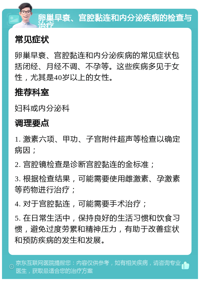 卵巢早衰、宫腔黏连和内分泌疾病的检查与治疗 常见症状 卵巢早衰、宫腔黏连和内分泌疾病的常见症状包括闭经、月经不调、不孕等。这些疾病多见于女性，尤其是40岁以上的女性。 推荐科室 妇科或内分泌科 调理要点 1. 激素六项、甲功、子宫附件超声等检查以确定病因； 2. 宫腔镜检查是诊断宫腔黏连的金标准； 3. 根据检查结果，可能需要使用雌激素、孕激素等药物进行治疗； 4. 对于宫腔黏连，可能需要手术治疗； 5. 在日常生活中，保持良好的生活习惯和饮食习惯，避免过度劳累和精神压力，有助于改善症状和预防疾病的发生和发展。