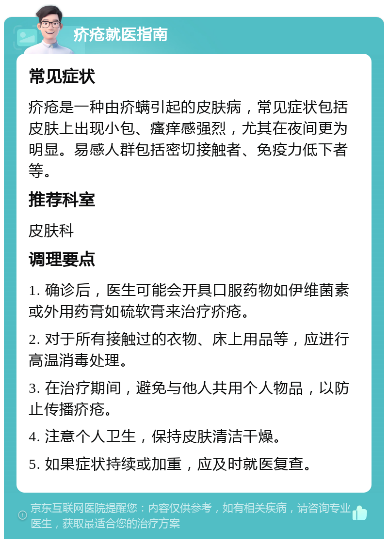 疥疮就医指南 常见症状 疥疮是一种由疥螨引起的皮肤病，常见症状包括皮肤上出现小包、瘙痒感强烈，尤其在夜间更为明显。易感人群包括密切接触者、免疫力低下者等。 推荐科室 皮肤科 调理要点 1. 确诊后，医生可能会开具口服药物如伊维菌素或外用药膏如硫软膏来治疗疥疮。 2. 对于所有接触过的衣物、床上用品等，应进行高温消毒处理。 3. 在治疗期间，避免与他人共用个人物品，以防止传播疥疮。 4. 注意个人卫生，保持皮肤清洁干燥。 5. 如果症状持续或加重，应及时就医复查。