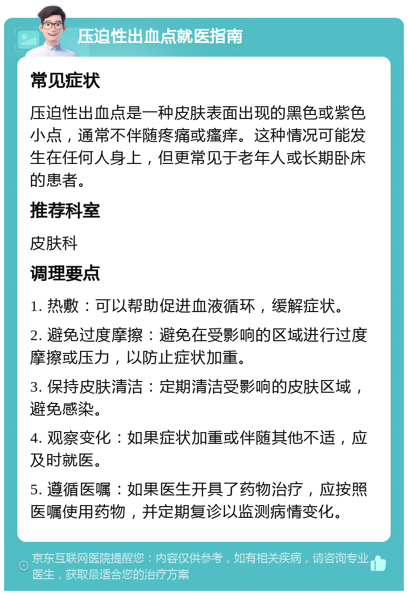 压迫性出血点就医指南 常见症状 压迫性出血点是一种皮肤表面出现的黑色或紫色小点，通常不伴随疼痛或瘙痒。这种情况可能发生在任何人身上，但更常见于老年人或长期卧床的患者。 推荐科室 皮肤科 调理要点 1. 热敷：可以帮助促进血液循环，缓解症状。 2. 避免过度摩擦：避免在受影响的区域进行过度摩擦或压力，以防止症状加重。 3. 保持皮肤清洁：定期清洁受影响的皮肤区域，避免感染。 4. 观察变化：如果症状加重或伴随其他不适，应及时就医。 5. 遵循医嘱：如果医生开具了药物治疗，应按照医嘱使用药物，并定期复诊以监测病情变化。