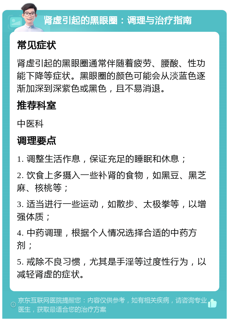 肾虚引起的黑眼圈：调理与治疗指南 常见症状 肾虚引起的黑眼圈通常伴随着疲劳、腰酸、性功能下降等症状。黑眼圈的颜色可能会从淡蓝色逐渐加深到深紫色或黑色，且不易消退。 推荐科室 中医科 调理要点 1. 调整生活作息，保证充足的睡眠和休息； 2. 饮食上多摄入一些补肾的食物，如黑豆、黑芝麻、核桃等； 3. 适当进行一些运动，如散步、太极拳等，以增强体质； 4. 中药调理，根据个人情况选择合适的中药方剂； 5. 戒除不良习惯，尤其是手淫等过度性行为，以减轻肾虚的症状。