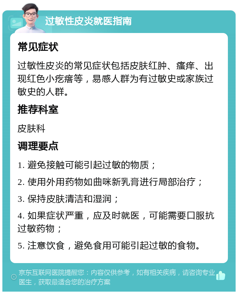 过敏性皮炎就医指南 常见症状 过敏性皮炎的常见症状包括皮肤红肿、瘙痒、出现红色小疙瘩等，易感人群为有过敏史或家族过敏史的人群。 推荐科室 皮肤科 调理要点 1. 避免接触可能引起过敏的物质； 2. 使用外用药物如曲咪新乳膏进行局部治疗； 3. 保持皮肤清洁和湿润； 4. 如果症状严重，应及时就医，可能需要口服抗过敏药物； 5. 注意饮食，避免食用可能引起过敏的食物。