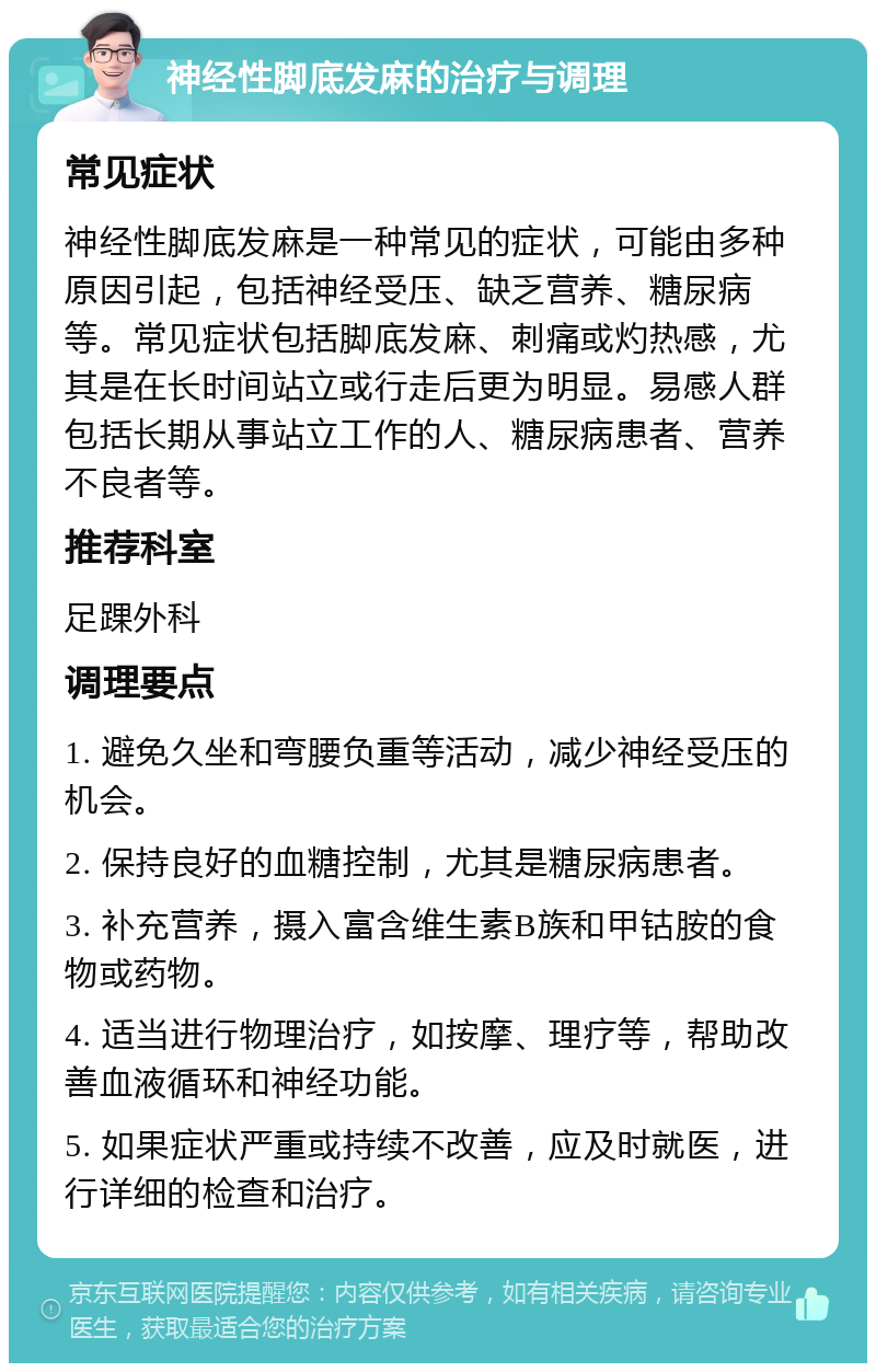 神经性脚底发麻的治疗与调理 常见症状 神经性脚底发麻是一种常见的症状，可能由多种原因引起，包括神经受压、缺乏营养、糖尿病等。常见症状包括脚底发麻、刺痛或灼热感，尤其是在长时间站立或行走后更为明显。易感人群包括长期从事站立工作的人、糖尿病患者、营养不良者等。 推荐科室 足踝外科 调理要点 1. 避免久坐和弯腰负重等活动，减少神经受压的机会。 2. 保持良好的血糖控制，尤其是糖尿病患者。 3. 补充营养，摄入富含维生素B族和甲钴胺的食物或药物。 4. 适当进行物理治疗，如按摩、理疗等，帮助改善血液循环和神经功能。 5. 如果症状严重或持续不改善，应及时就医，进行详细的检查和治疗。